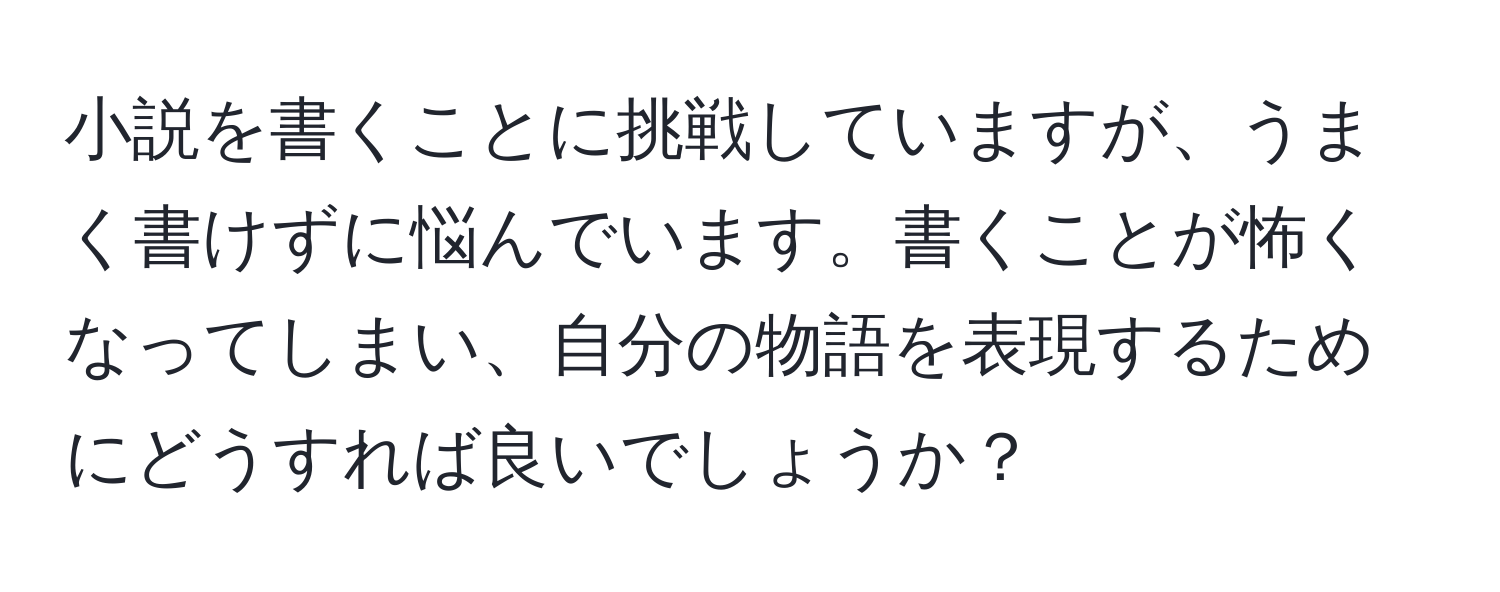 小説を書くことに挑戦していますが、うまく書けずに悩んでいます。書くことが怖くなってしまい、自分の物語を表現するためにどうすれば良いでしょうか？