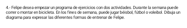 4.- Felipe desea empezar un programa de ejercicios con dos actividades. Durante la semana puede 
correr o montar en bicicleta. En los fines de semana, puede jugar béisbol, fútbol o voleibol. Dibuja un 
diagrama para expresar las diferentes formas de entrenar de Felipe.