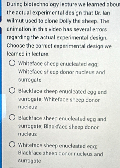 During biotechnology lecture we learned abou
the actual experimental design that Dr. Ian
Wilmut used to clone Dolly the sheep. The
animation in this video has several errors
regarding the actual experimental design.
Choose the correct experimental design we
learned in lecture.
Whiteface sheep enucleated egg;
Whiteface sheep donor nucleus and
surrogate
Blackface sheep enucleated egg and
surrogate; Whiteface sheep donor
nucleus
Blackface sheep enucleated egg and
surrogate; Blackface sheep donor
nucleus
Whiteface sheep enucleated egg;
Blackface sheep donor nucleus and
surrogate