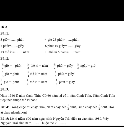 Đề 3
Bài 1:
5 giờ=…… phút 4 giờ 25 phút== _...... phút
7 phút=……giây 6 phút 15 giây= ……giây
13 thế ki=……năm 10 thế kỉ 5 năm= năm
Bài 2:
 1/2 gi ờ = phút  1/2  thể ki= năm  1/2  phút = giây  1/2  ngày = giờ
 1/4  giờ = phút  1/4  thể - = năm  1/4  phút = giây
 1/5  giờ = phút  1/5  thể ki = năm  1/5 phit= : giây
Bài 3:
Năm 1940 là năm Canh Thìn. Cứ 60 năm lại có 1 năm Canh Thìn. Năm Canh Thìn
tiếp theo thuộc thế kỉ nào?
Bài 4: Trong cuộc thi chạy 60m, Nam chạy hết  1/4  phút, Bình chạy hết  1/5  phút. Hỏi
ai chạy nhanh hơn?
Bài 5: Lễ kỉ niệm 600 năm ngày sinh Nguyễn Trãi diễn ra vào năm 1980. Vậy
Nguyễn Trãi sinh năm…. Thuộc thể kỉ