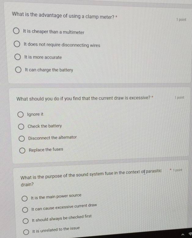 What is the advantage of using a clamp meter? *
1 point
It is cheaper than a multimeter
It does not require disconnecting wires
It is more accurate
It can charge the battery
What should you do if you find that the current draw is excessive? " 1 point
Ignore it
Check the battery
Disconnect the alternator
Replace the fuses
What is the purpose of the sound system fuse in the context of parasitic 1 point
drain?
It is the main power source
It can cause excessive current draw
It should always be checked first
It is unrelated to the issue