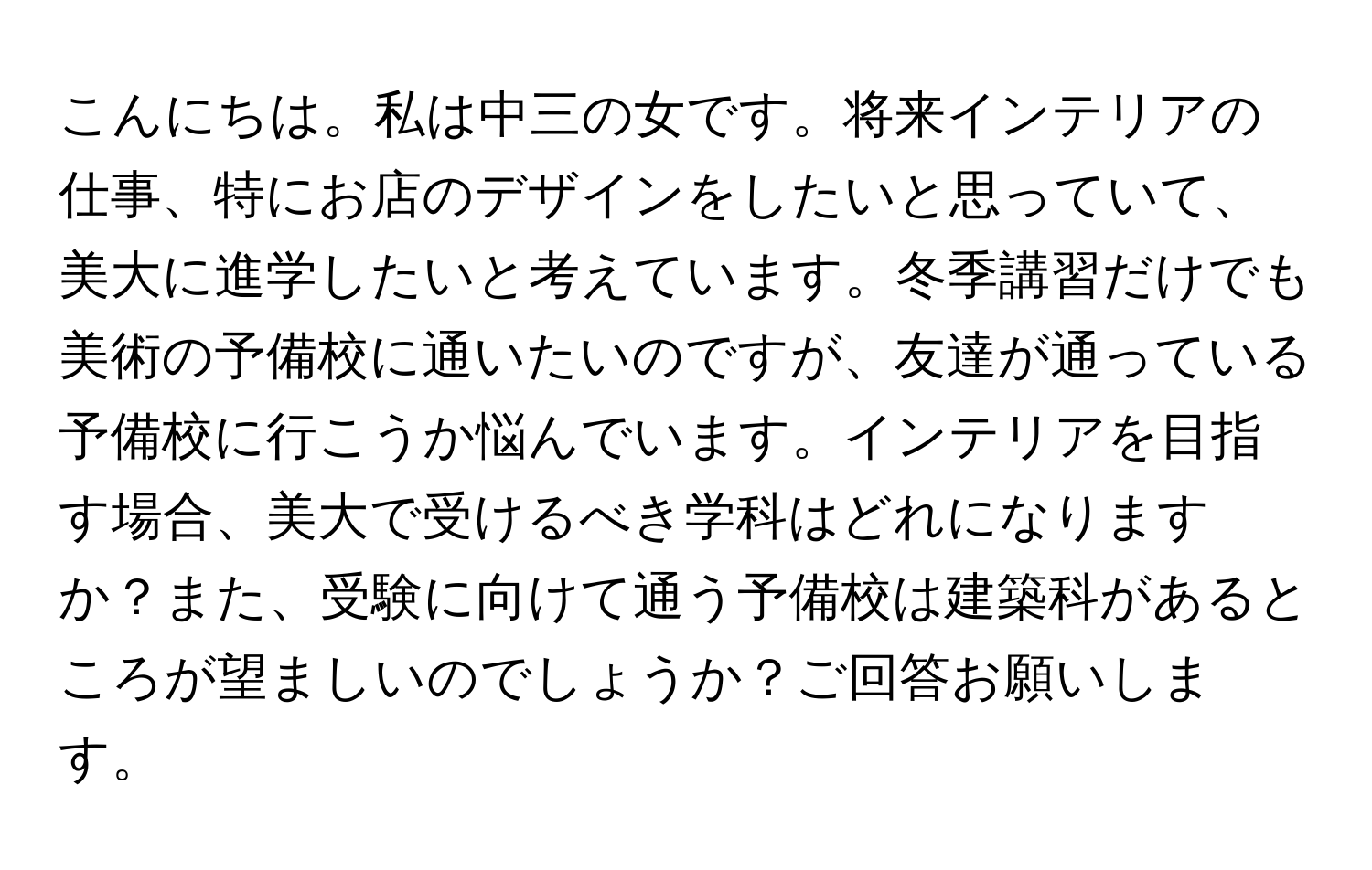 こんにちは。私は中三の女です。将来インテリアの仕事、特にお店のデザインをしたいと思っていて、美大に進学したいと考えています。冬季講習だけでも美術の予備校に通いたいのですが、友達が通っている予備校に行こうか悩んでいます。インテリアを目指す場合、美大で受けるべき学科はどれになりますか？また、受験に向けて通う予備校は建築科があるところが望ましいのでしょうか？ご回答お願いします。