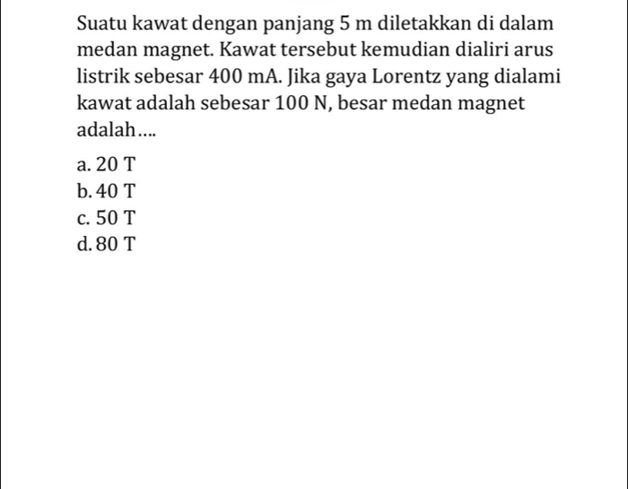 Suatu kawat dengan panjang 5 m diletakkan di dalam
medan magnet. Kawat tersebut kemudian dialiri arus
listrik sebesar 400 mA. Jika gaya Lorentz yang dialami
kawat adalah sebesar 100 N, besar medan magnet
adalah....
a. 20 T
b. 40 T
c. 50 T
d. 80 T