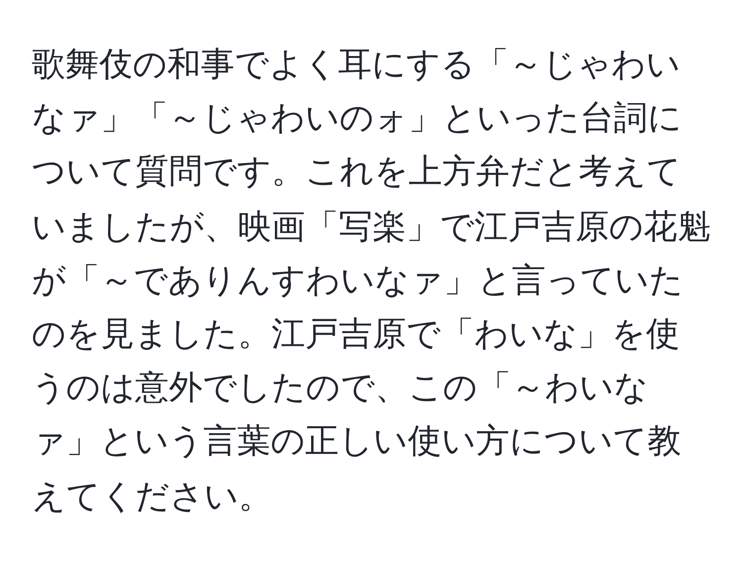 歌舞伎の和事でよく耳にする「～じゃわいなァ」「～じゃわいのォ」といった台詞について質問です。これを上方弁だと考えていましたが、映画「写楽」で江戸吉原の花魁が「～でありんすわいなァ」と言っていたのを見ました。江戸吉原で「わいな」を使うのは意外でしたので、この「～わいなァ」という言葉の正しい使い方について教えてください。