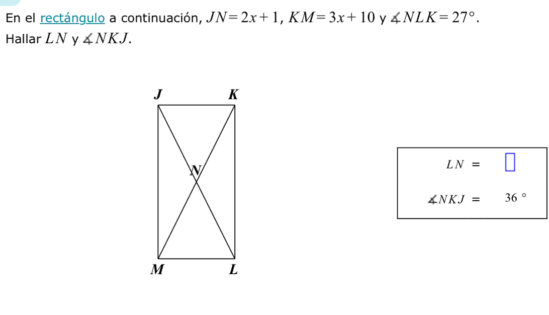 En el rectángulo a continuación, JN=2x+1, ,K M=3x+10 y ∠ NLK=27°. 
Hallar LN y ∠ NKJ.
LN=□
∠ NKJ=36°