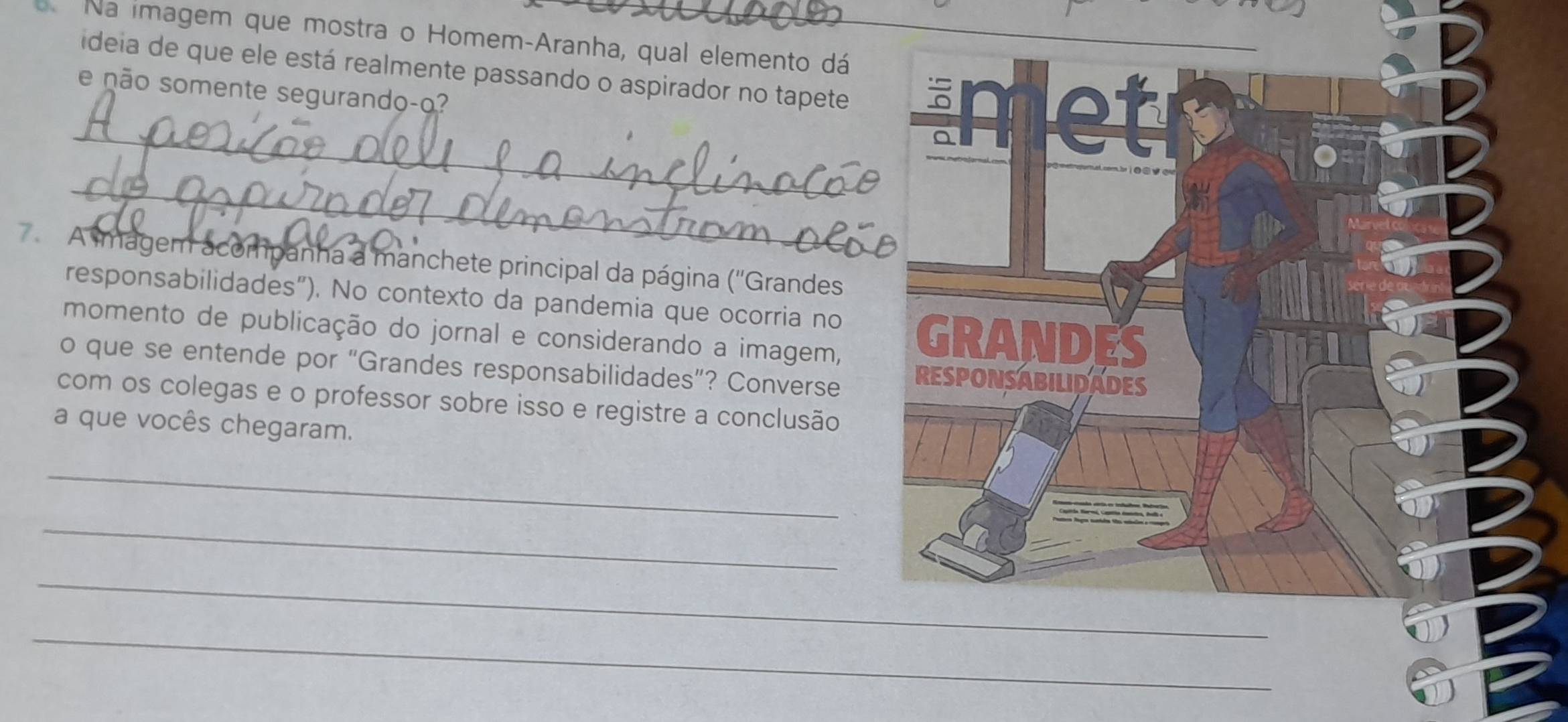 Na imagem que mostra o Homem-Aranha, qual elemento dá 
_ideia de que ele está realmente passando o aspirador no tapete 
e não somente segurando-o? 
_ 
7 A magem acompanha a manchete principal da página (''Grandes 
responsabilidades"). No contexto da pandemia que ocorria no 
momento de publicação do jornal e considerando a imagem, 
o que se entende por “Grandes responsabilidades”? Converse 
com os colegas e o professor sobre isso e registre a conclusão 
a que vocês chegaram. 
_ 
_ 
_ 
_