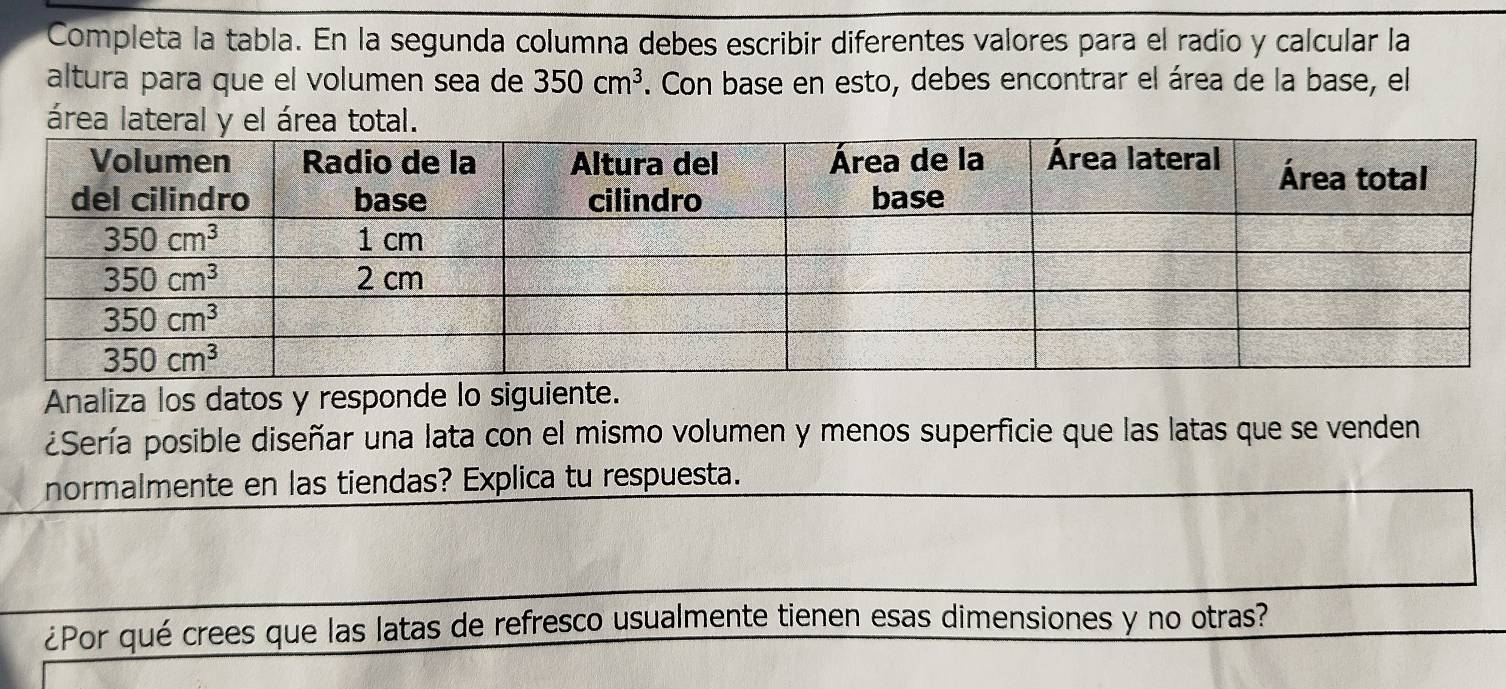 Completa la tabla. En la segunda columna debes escribir diferentes valores para el radio y calcular la
altura para que el volumen sea de 350cm^3. Con base en esto, debes encontrar el área de la base, el
área lateral y el ár
Analiza los datos y responde lo siguiente.
¿Sería posible diseñar una lata con el mismo volumen y menos superficie que las latas que se venden
normalmente en las tiendas? Explica tu respuesta.
¿Por qué crees que las latas de refresco usualmente tienen esas dimensiones y no otras?