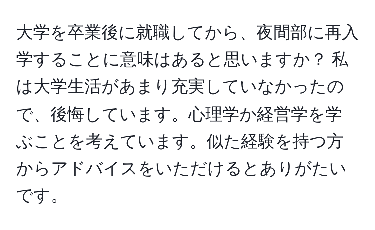 大学を卒業後に就職してから、夜間部に再入学することに意味はあると思いますか？ 私は大学生活があまり充実していなかったので、後悔しています。心理学か経営学を学ぶことを考えています。似た経験を持つ方からアドバイスをいただけるとありがたいです。