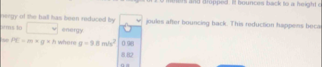 meters and dropped. It bounces back to a height o
nergy of the ball has been reduced by joules after bouncing back. This reduction happens beca
orms to energy.
ise PE=m* g* h where g=9.8m/s^2 0.98
8.82