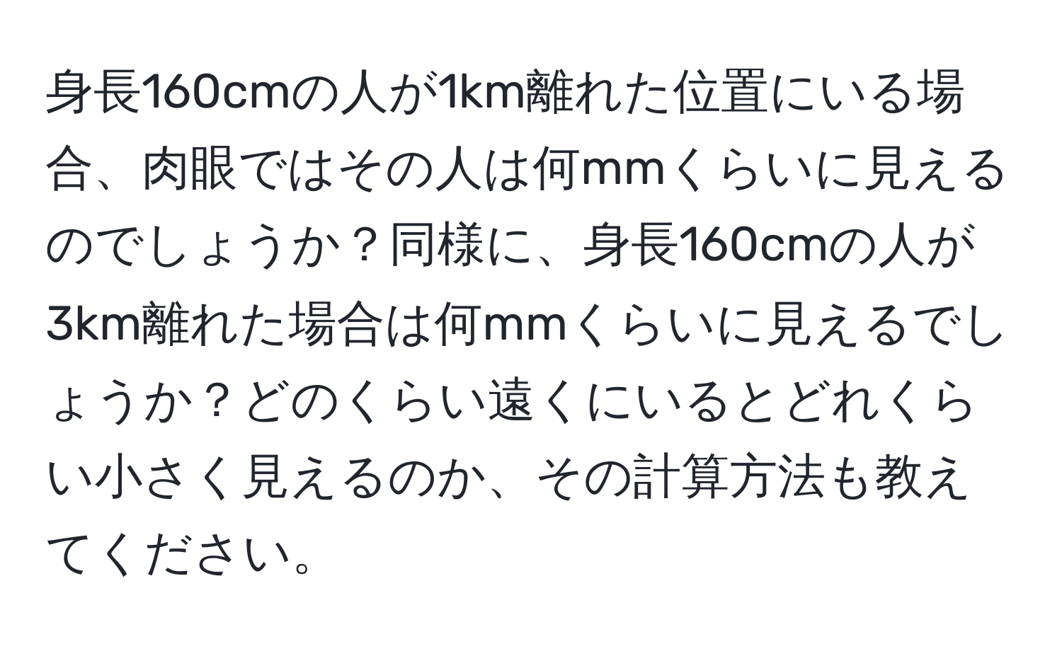 身長160cmの人が1km離れた位置にいる場合、肉眼ではその人は何mmくらいに見えるのでしょうか？同様に、身長160cmの人が3km離れた場合は何mmくらいに見えるでしょうか？どのくらい遠くにいるとどれくらい小さく見えるのか、その計算方法も教えてください。