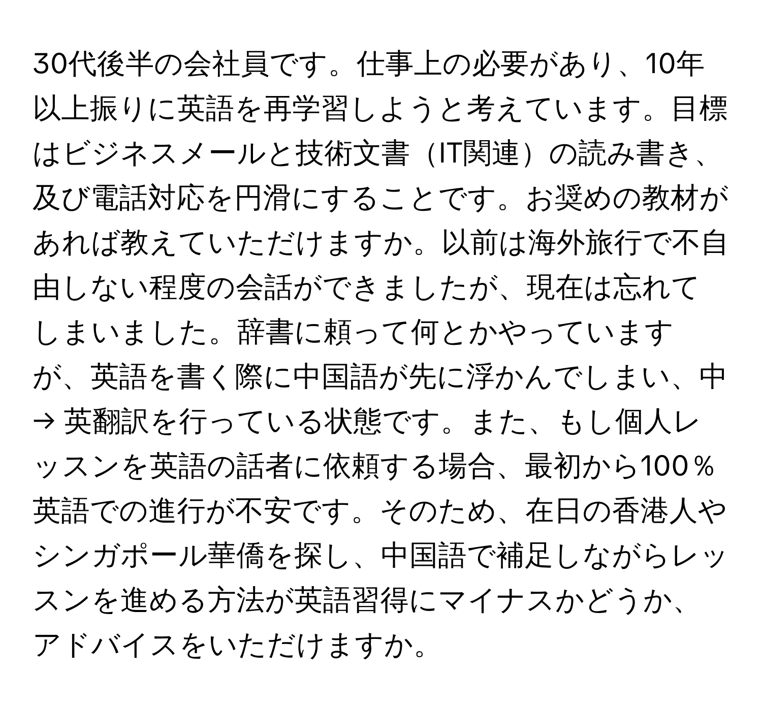 30代後半の会社員です。仕事上の必要があり、10年以上振りに英語を再学習しようと考えています。目標はビジネスメールと技術文書IT関連の読み書き、及び電話対応を円滑にすることです。お奨めの教材があれば教えていただけますか。以前は海外旅行で不自由しない程度の会話ができましたが、現在は忘れてしまいました。辞書に頼って何とかやっていますが、英語を書く際に中国語が先に浮かんでしまい、中 → 英翻訳を行っている状態です。また、もし個人レッスンを英語の話者に依頼する場合、最初から100％英語での進行が不安です。そのため、在日の香港人やシンガポール華僑を探し、中国語で補足しながらレッスンを進める方法が英語習得にマイナスかどうか、アドバイスをいただけますか。