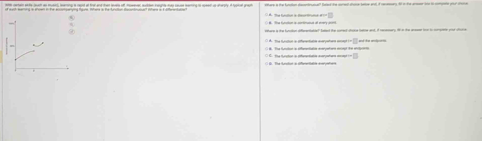 With certain skills (sush as music), learning is rapid at first and then levels off. However, sudden insights may cause leaming to speed up sharply. A typical graph
of such leaming is shown in the accompanying figure. Where is the function discontinuous? Where is it differentable? Where is the function discontinusus? Select the somect choice below and, if recessary, fill in the enswer brx to compate your choice.
() A. The funation is diecontnusus at=□
B. The function is continuous at every pont.
Where is the function differentable? Select the cunect cholce below and, if nesessary, fill in the answar box to sumplete your choice
t=□ and the endpoints.
C. The functon is differentable everywhere excep t=□