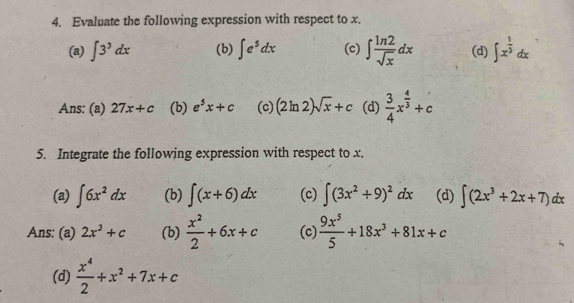 Evaluate the following expression with respect to x. 
(a) ∈t 3^3dx (b) ∈t e^5dx (c) ∈t  ln 2/sqrt(x) dx (d) ∈t x^(frac 1)3dx
Ans: (a) 27x+c (b) e^5x+c (c) (2ln 2)sqrt(x)+c (d)  3/4 x^(frac 4)3+c
5. Integrate the following expression with respect to x. 
(a) ∈t 6x^2dx (b) ∈t (x+6)dx (c) ∈t (3x^2+9)^2dx (d) ∈t (2x^3+2x+7)dx
Ans: (a) 2x^3+c (b)  x^2/2 +6x+c (c)  9x^5/5 +18x^3+81x+c
(d)  x^4/2 +x^2+7x+c