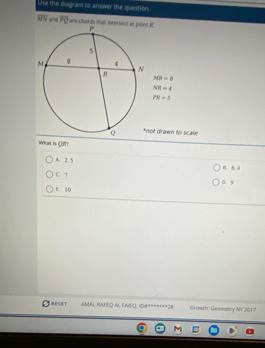 Use the diagram to answer the question.
overline MN and overline PQ are chords that intersect at point R.
MR=8
NR=4
PR=5
not drawn to scale
What is QR?
A. 2. 5
B. 6. 4
C. 7
D. 9
E. 10
RESET AMAL RAFEQ AL FAIEQ, ID# ^*** *** 28 Growth: Geometry NY 2017