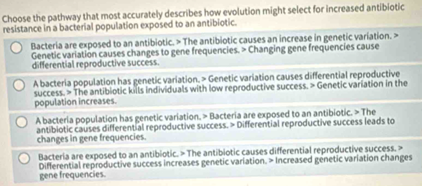 Choose the pathway that most accurately describes how evolution might select for increased antibiotic
resistance in a bacterial population exposed to an antibiotic.
Bacteria are exposed to an antibiotic. > The antibiotic causes an increase in genetic variation. >
Genetic variation causes changes to gene frequencies. > Changing gene frequencies cause
differential reproductive success.
A bacteria population has genetic variation. > Genetic variation causes differential reproductive
success. > The antibiotic kills individuals with low reproductive success. > Genetic variation in the
population increases.
A bacteria population has genetic variation. > Bacteria are exposed to an antibiotic. > The
antibiotic causes differential reproductive success. > Differential reproductive success leads to
changes in gene frequencies.
Bacteria are exposed to an antibiotic. > The antibiotic causes differential reproductive success. >
Differential reproductive success increases genetic variation. > Increased genetic variation changes
gene frequencies.