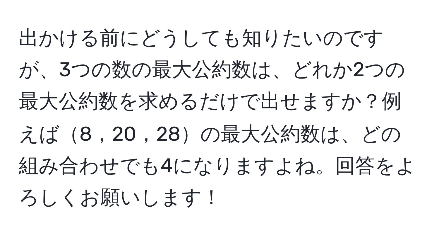 出かける前にどうしても知りたいのですが、3つの数の最大公約数は、どれか2つの最大公約数を求めるだけで出せますか？例えば8，20，28の最大公約数は、どの組み合わせでも4になりますよね。回答をよろしくお願いします！