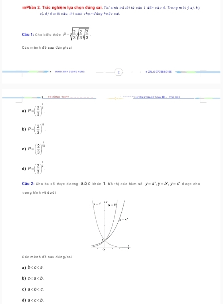 Phần 2, Trắc nghiệm lựa chọn đúng sai. Thí sinh trá lời từ câu 1 đến câu 4. Trong mỗi ý a), b),
c), d) ở mỗi câu, thí sinh chọn đúng hoặc sai.
Câầu 1: Cho biểu thức P=sqrt[3](frac 2)3sqrt[3](frac 2)3sqrt(frac 2)3
Các mệnh đề sau đúng/sai
* WOR D XNH Đ UơNG H UNG * ZAL O 07748 60155
2
Trường thPt *  luyên kỹ náng t  án ● - cTM 202 5
a) P=( 2/3 )^ 1/5 .
b) P=( 2/3 )^11.
c ) P=( 2/3 )^ 1/10 
d) P=( 2/3 )^ 1/2 .
Câu 2: Cho ba số thực dương a, b,C khác 1. Đồ thị các hàm số y=a^x,y=b^x,y=c^x được cho
trong hình vē dưới
Các mệnh đề sau đúng/sai
a) b
b ) c
c) a
d) a