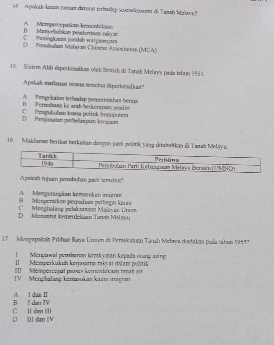 Apakah kesan zaman darurat terhadap sosioekonomi di Tanah Melayu?
A Mempercepatkan kemerdekaan
B Menyebabkan penderitaan rakyat
C Peningkatan jumlah warganegara
D Penubuhan Malayan Chinese Association (MCA)
15. Sistem Ahli diperkenalkan oleh British di Tanah Melayu pada tahun 1951.
Apakah matlamat sistem tersebut diperkenalkan?
A Pengekalan terhadap pemerintahan beraja
B Persediaan ke arah berkerajaan sendiri
C Pengukuhan kuasa politik bumiputera
D Penjimatan perbelanjaan kerajaan
16. Maklumat berikut berkaitan dengan parti politik yang ditubuhkan di Tanah Melayu.
Apakah tujuan penubuhan parti tersebut?
A Mengurangkan kemasukan imigran
B Mengeratkan perpaduan pelbagai kaum
C Menghalang pelaksanaan Malayan Union
D Menuntut kemerdekaan Tanah Melayu
17. Mengapakah Pilihan Raya Umum di Persekutuan Tanah Melayu diadakan pada tahun 1955?
l Mengawal pemberian kerakyatan kepada orang asing
[] Memperkukuh kerjasama rakyat dalam politik
I] Mempercepat proses kemerdekaan tanah air
IV Menghalang kemasukan kaum imigran
A l dan [
B I dan IV
C II dan III
D Ul dan IV