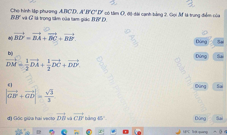 Cho hình lập phương ABCD. A'B'C'D' có tan O 2, độ dài cạnh bằng 2. Gọi M là trung điểm của
BB' và G là trọng tâm của tam giác BB'D.
a) vector BD'=vector BA+vector BC+vector BB'. 
Đúng Sai
b)
Đúng Sai
vector DM= 1/2 vector DA+ 1/2 vector DC+vector DD'. 
c)
Đúng Sai
|vector GB'+vector GD|= sqrt(3)/3 . 
d) Góc giữa hai vecto vector DB và vector CB' bàng 45°. Đúng Sai
18°C Trời quang