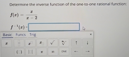 Determine the inverse function of the one-to-one rational function:
f(x)= x/x-2 
f^(-1)(x)=□
Basic Funcs Trig 
x
x  □ /□   x x sqrt() sqrt[n]() ↑ downarrow 
(▲) beginvmatrix □ endvmatrix π ∞ DNE