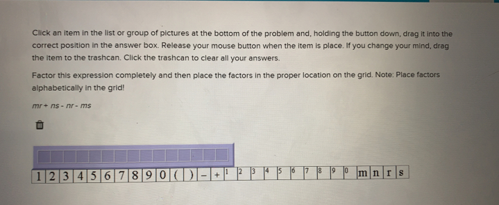 Click an item in the list or group of pictures at the bottom of the problem and, holding the button down, drag it into the
correct position in the answer box. Release your mouse button when the item is place. If you change your mind, drag
the item to the trashcan. Click the trashcan to clear all your answers.
Factor this expression completely and then place the factors in the proper location on the grid. Note: Place factors
alphabetically in the grid!
mr+ns-nr-ms
1 2 3 4 5 6 7 8 9 0   +234]56789 jo m n r s