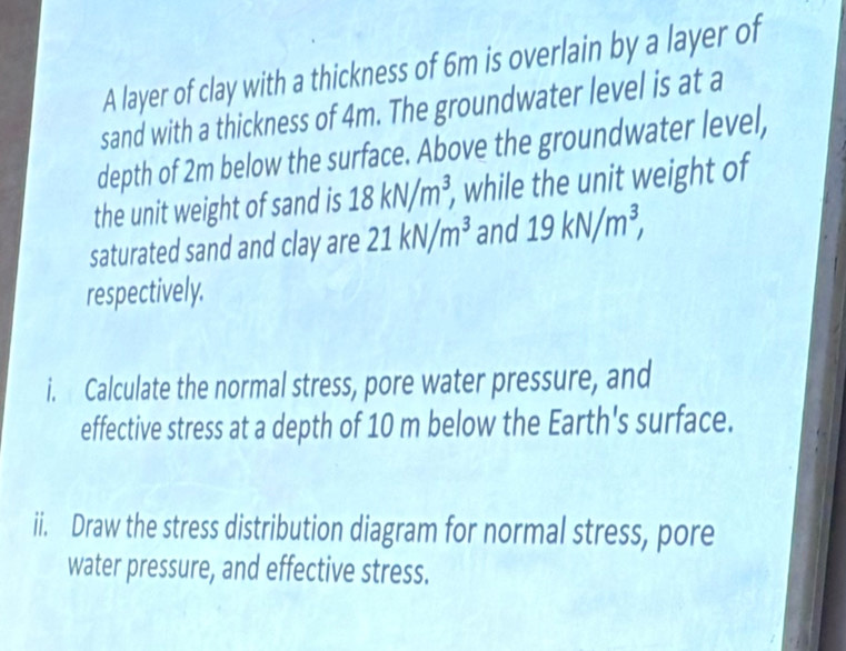 A layer of clay with a thickness of 6m is overlain by a layer of 
sand with a thickness of 4m. The groundwater level is at a 
depth of 2m below the surface. Above the groundwater level, 
the unit weight of sand is 18kN/m^3, , while the unit weight of 
saturated sand and clay are 21kN/m^3 and 19kN/m^3, 
respectively. 
i. Calculate the normal stress, pore water pressure, and 
effective stress at a depth of 10 m below the Earth's surface. 
ii. Draw the stress distribution diagram for normal stress, pore 
water pressure, and effective stress.