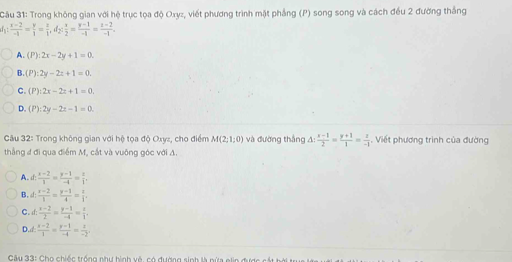 Trong không gian với hệ trục tọa độ Oxyz, viết phương trình mặt phẳng (P) song song và cách đều 2 đường thẳng
d_1: (x-2)/-1 = y/1 = z/1 , d_2: x/2 = (y-1)/-1 = (z-2)/-1 .
A、(P): 2x-2y+1=0.
B.(P :2y-2z+1=0.
C. (P):2x-2z+1=0.
D. (P):2y-2z-1=0. 
Câu 32: Trong không gian với hệ tọa độ Oxyz, cho điểm M(2;1;0) và đường thẳng △ : (x-1)/2 = (y+1)/1 = z/-1 . Viết phương trình của đường
thẳng ư đi qua điểm M, cắt và vuông góc với Δ.
A. d:  (x-2)/1 = (y-1)/-4 = z/1 .
B. d:  (x-2)/1 = (y-1)/4 = z/1 .
C. d:  (x-2)/2 = (y-1)/-4 = z/1 .
D.d:  (x-2)/1 = (y-1)/-4 = z/-2 . 
Câu 33: Cho chiếc trống như hình vẽ, có đường sinh là nửa elin được cắt bởi