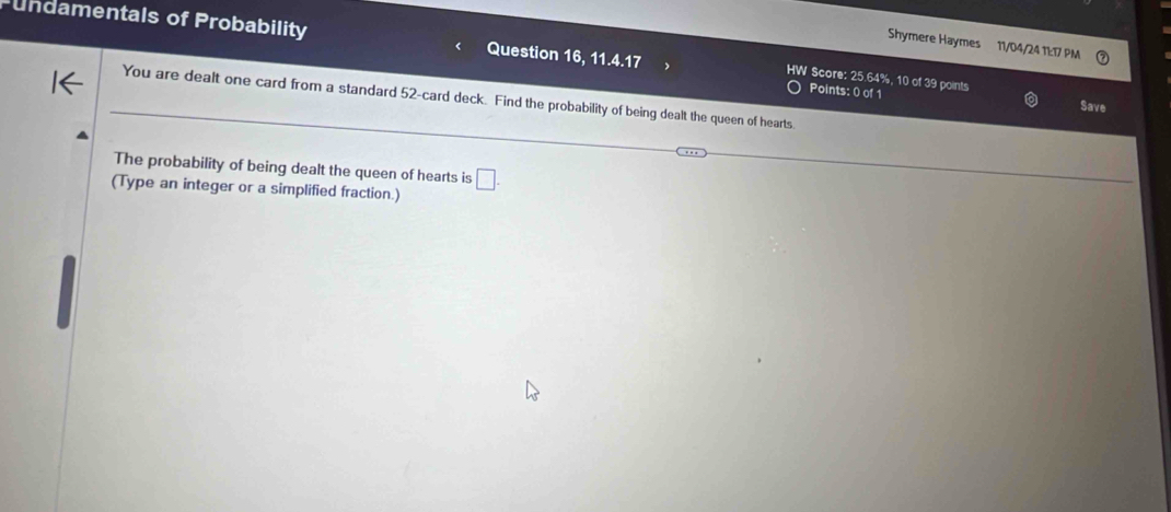 Undamentals of Probability Question 16, 11.4.17 
Shymere Haymes 11/04/24 1½:T/ PM 
W Score: 25.64%, 10 of 39 points 
Points: 0 of 1 
You are dealt one card from a standard 52 -card deck. Find the probability of being dealt the queen of hearts 
Save 
The probability of being dealt the queen of hearts is □ . 
(Type an integer or a simplified fraction.)