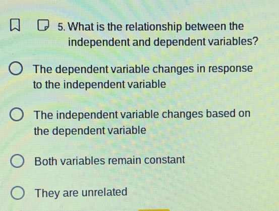 What is the relationship between the
independent and dependent variables?
The dependent variable changes in response
to the independent variable
The independent variable changes based on
the dependent variable
Both variables remain constant
They are unrelated