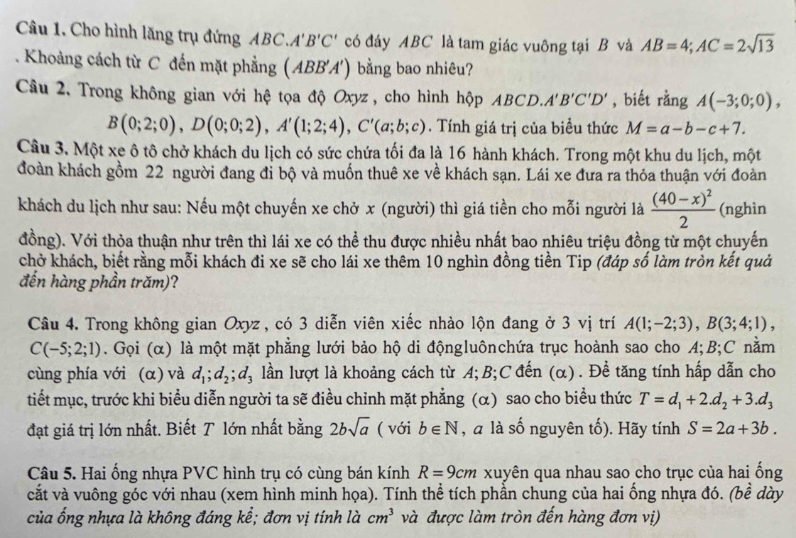 Cho hình lăng trụ đứng ABC. A'B'C' có đáy ABC là tam giác vuông tại B và AB=4;AC=2sqrt(13). Khoảng cách từ C đến mặt phẳng (ABB'A') bằng bao nhiêu?
Câu 2. Trong không gian với hệ tọa độ Oxyz , cho hình hộp ABCD..A'B'C'D' , biết rằng A(-3;0;0),
B(0;2;0),D(0;0;2),A'(1;2;4),C'(a;b;c). Tính giá trị của biểu thức M=a-b-c+7.
Câu 3. Một xe ô tô chở khách du lịch có sức chứa tối đa là 16 hành khách. Trong một khu du lịch, một
đoàn khách gồm 22 người đang đi bộ và muốn thuê xe về khách sạn. Lái xe đưa ra thỏa thuận với đoàn
khách du lịch như sau: Nếu một chuyến xe chở x (người) thì giá tiền cho mỗi người là frac (40-x)^22 (nghìn
đồng). Với thỏa thuận như trên thì lái xe có thể thu được nhiều nhất bao nhiêu triệu đồng từ một chuyến
chở khách, biết rằng mỗi khách đi xe sẽ cho lái xe thêm 10 nghìn đồng tiền Tip (đáp số làm tròn kết quả
đến hàng phần trăm)?
Câu 4. Trong không gian Oxyz , có 3 diễn viên xiếc nhào lộn đang ở 3 vị trí A(1;-2;3),B(3;4;1),
C(-5;2;1). Gọi (α) là một mặt phẳng lưới bảo hộ di độngluônchứa trục hoành sao cho A;B;C nằm
cùng phía với (α) và d_1;d_2;d_3 lần lượt là khoảng cách từ A;B;C đến (α). Để tăng tính hấp dẫn cho
tiết mục, trước khi biểu diễn người ta sẽ điều chỉnh mặt phẳng (α) sao cho biểu thức T=d_1+2.d_2+3.d_3
đạt giá trị lớn nhất. Biết T lớn nhất bằng 2bsqrt(a) ( với b∈ N , a là số nguyên tố). Hãy tính S=2a+3b.
Câu 5. Hai ống nhựa PVC hình trụ có cùng bán kính R=9cm xuyên qua nhau sao cho trục của hai ống
cắt và vuông góc với nhau (xem hình minh họa). Tính thể tích phần chung của hai ống nhựa đó. (bề dày
của ống nhựa là không đáng kể; đơn vị tính là cm^3 và được làm tròn đến hàng đơn vị)