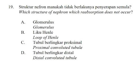 Struktur nefron manakah tidak berlakunya penyerapan semula?
Which structure of nephron which reabsorption does not occur?
A. Glomerulus
Glomerulus
B. Liku Henle
Loop of Henle
C. Tubul berlingkar proksimal
Proximal convoluted tubule
D. Tubul berlingkar distal
Distal convoluted tubule