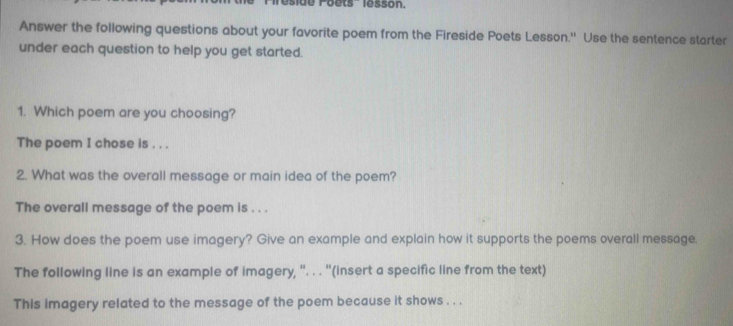 side Poets'' lesson. 
Answer the following questions about your favorite poem from the Fireside Poets Lesson.'' Use the sentence starter 
under each question to help you get started. 
1. Which poem are you choosing? 
The poem I chose is . . . 
2. What was the overall message or main idea of the poem? 
The overall message of the poem is . . . 
3. How does the poem use imagery? Give an example and explain how it supports the poems overall message. 
The following line is an example of imagery, ''. . . ''(insert a specific line from the text) 
This imagery related to the message of the poem because it shows . . .