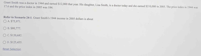 Grant Smith was a doctor in 1944 and earned $12,000 that year. His daughter, Lisa Smith, is a doctor today and she earned $210,000 in 2005. The price index in 1944 was
17.6 and the price index in 2005 was 184.
Refer to Scenario 24-1. Grant Smith's 1944 income in 2005 dollars is about
A. $75,971.
B. $80,777.
C. $120,682.
D. $125,455.
Reset Selection