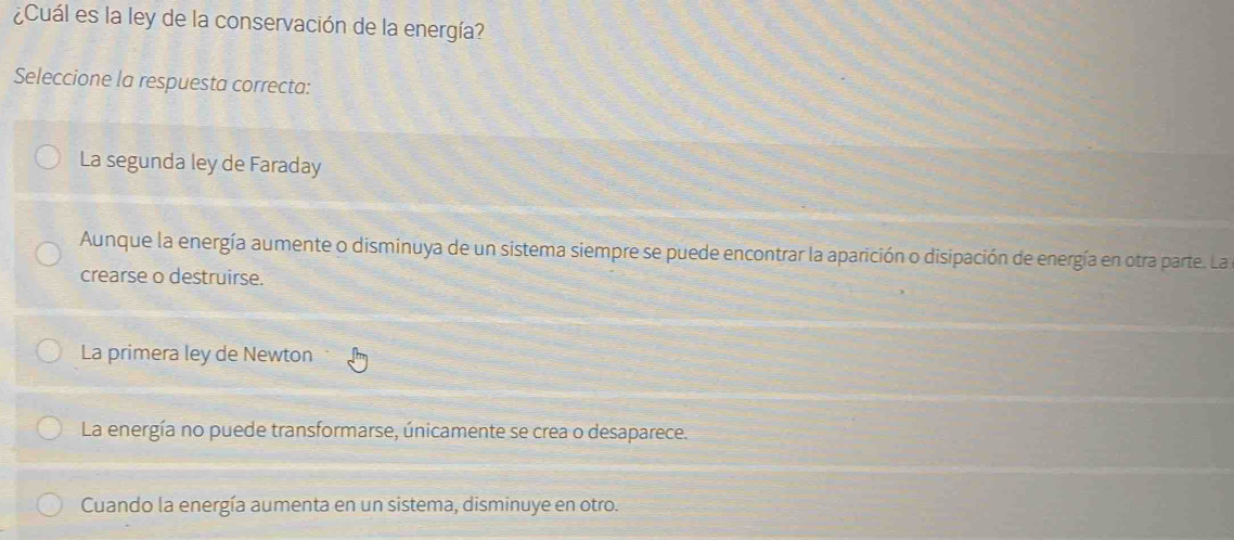 ¿Cuál es la ley de la conservación de la energía?
Seleccione la respuesta correcta:
La segunda ley de Faraday
Aunque la energía aumente o disminuya de un sistema siempre se puede encontrar la aparición o disipación de energía en otra parte. La
crearse o destruirse.
La primera ley de Newton
La energía no puede transformarse, únicamente se crea o desaparece.
Cuando la energía aumenta en un sistema, disminuye en otro.