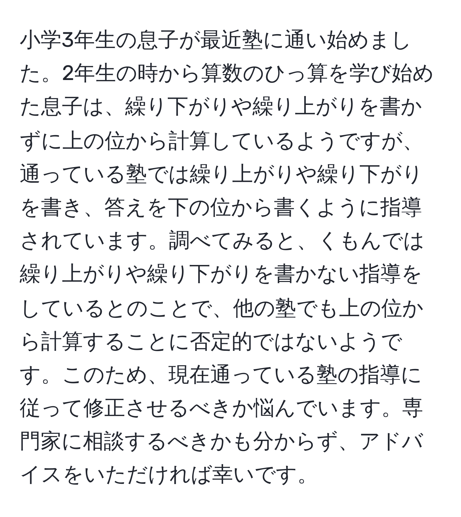 小学3年生の息子が最近塾に通い始めました。2年生の時から算数のひっ算を学び始めた息子は、繰り下がりや繰り上がりを書かずに上の位から計算しているようですが、通っている塾では繰り上がりや繰り下がりを書き、答えを下の位から書くように指導されています。調べてみると、くもんでは繰り上がりや繰り下がりを書かない指導をしているとのことで、他の塾でも上の位から計算することに否定的ではないようです。このため、現在通っている塾の指導に従って修正させるべきか悩んでいます。専門家に相談するべきかも分からず、アドバイスをいただければ幸いです。