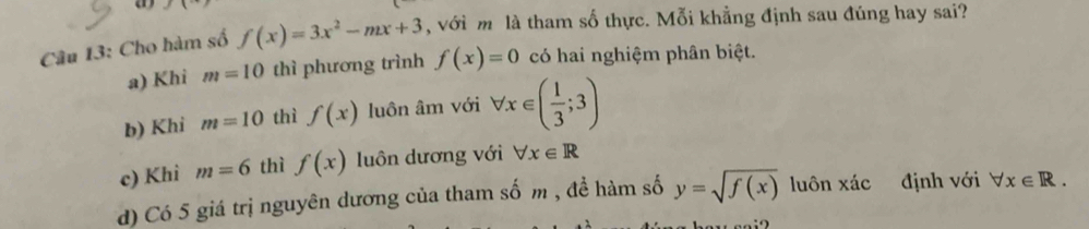 Cho hàm số f(x)=3x^2-mx+3 , với m là tham số thực. Mỗi khẳng định sau đúng hay sai?
a) Khi m=10 thì phương trình f(x)=0 có hai nghiệm phân biệt.
b) Khi m=10 thì f(x) luôn âm với forall x∈ ( 1/3 ;3)
c) Khi m=6 thì f(x) luôn dương với forall x∈ R
d) Có 5 giá trị nguyên dương của tham số m , đề hàm số y=sqrt(f(x)) luôn xác định với forall x∈ R.