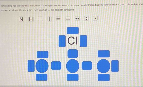 Chloramine has the chemical formula NH_2O l. Nitrogen has five valence electrons, each hydrogen has one valence electron, and chlorine has sev 
valence electrons. Complete the Lewis structure for this covalent compound 
N H-
₹Cl