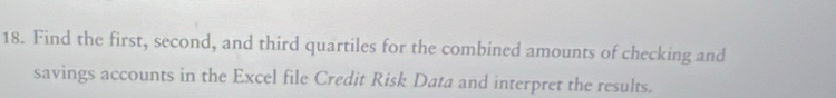 Find the first, second, and third quartiles for the combined amounts of checking and 
savings accounts in the Excel file Credit Risk Data and interpret the results.