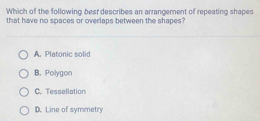 Which of the following best describes an arrangement of repeating shapes
that have no spaces or overlaps between the shapes?
A. Platonic solid
B. Polygon
C. Tessellation
D. Line of symmetry