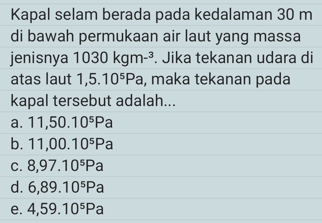 Kapal selam berada pada kedalaman 30 m
di bawah permukaan air laut yang massa
jenisnya 1030kgm-^3. Jika tekanan udara di
atas laut 1,5.10^5Pa , maka tekanan pada
kapal tersebut adalah...
a. 11,50.10^5Pa
b. 11,00.10^5Pa
C. 8,97.10^5Pa
d. 6,89.10^5Pa
e. 4,59.10^5Pa