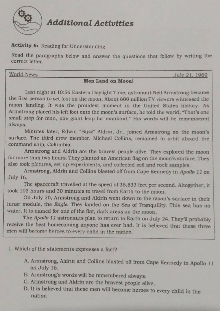 Additional Activities
Activity 6: Reading for Understanding
Read the paragraphs below and answer the questions that follow by writing the
correct letter.
World News July 21, 1969
Men Land on Moon!
Last night at 10:56 Eastern Daylight Time, astronaut Neil Armstrong became
the first person to set foot on the moon. About 600 million TV viewers witnessed the
moon landing. It was the proudest moment in the United States history. As
Armstrong placed his left foot onto the moon’s surface, he told the world, “That’s one
small step for man, one giant leap for mankind." His words will be remembered
always.
Minutes later, Edwin “Buzz” Aldrin, Jr., joined Armstrong on the moon’s
surface. The third crew member. Michael Collins, remained in orbit aboard the
command ship, Columbia.
Armstrong and Aldrin are the bravest people alive. They explored the moon
for more than two hours. They planted an American flag on the moon's surface. They
also took pictures, set up experiments, and collected soil and rock samples.
Armstrong, Aldrin and Collins blasted off from Cape Kennedy in Apollo 11 on
July 16.
The spacecraft travelled at the speed of 35,533 feet per second. Altogether, it
took 103 hours and 30 minutes to travel from Earth to the moon.
On July 20, Armstrong and Aldrin went down to the moon's surface in their
lunar module, the Eagle. They landed on the Sea of Tranquility. This sea has no
water. It is named for one of the flat, dark areas on the moon.
The Apollo 11 astronauts plan to return to Earth on July 24. They'll probably
receive the best homecoming anyone has ever had. It is believed that these three
men will become heroes to every child in the nation.
1. Which of the statements expresses a fact?
A. Armstrong, Aldrin and Collins blasted off from Cape Kennedy in Apollo 1 1
on July 16.
B. Armstrong's words will be remembered always.
C. Armstrong and Aldrin are the bravest people alive.
D. It is believed that these men will become heroes to every child in the
nation