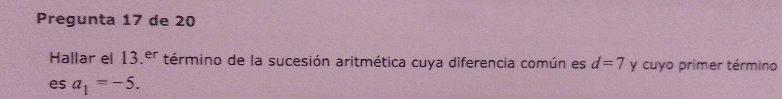 Pregunta 17 de 20 
Hallar el 13.er término de la sucesión aritmética cuya diferencia común es d=7 y cuyo primer término 
es a_1=-5.