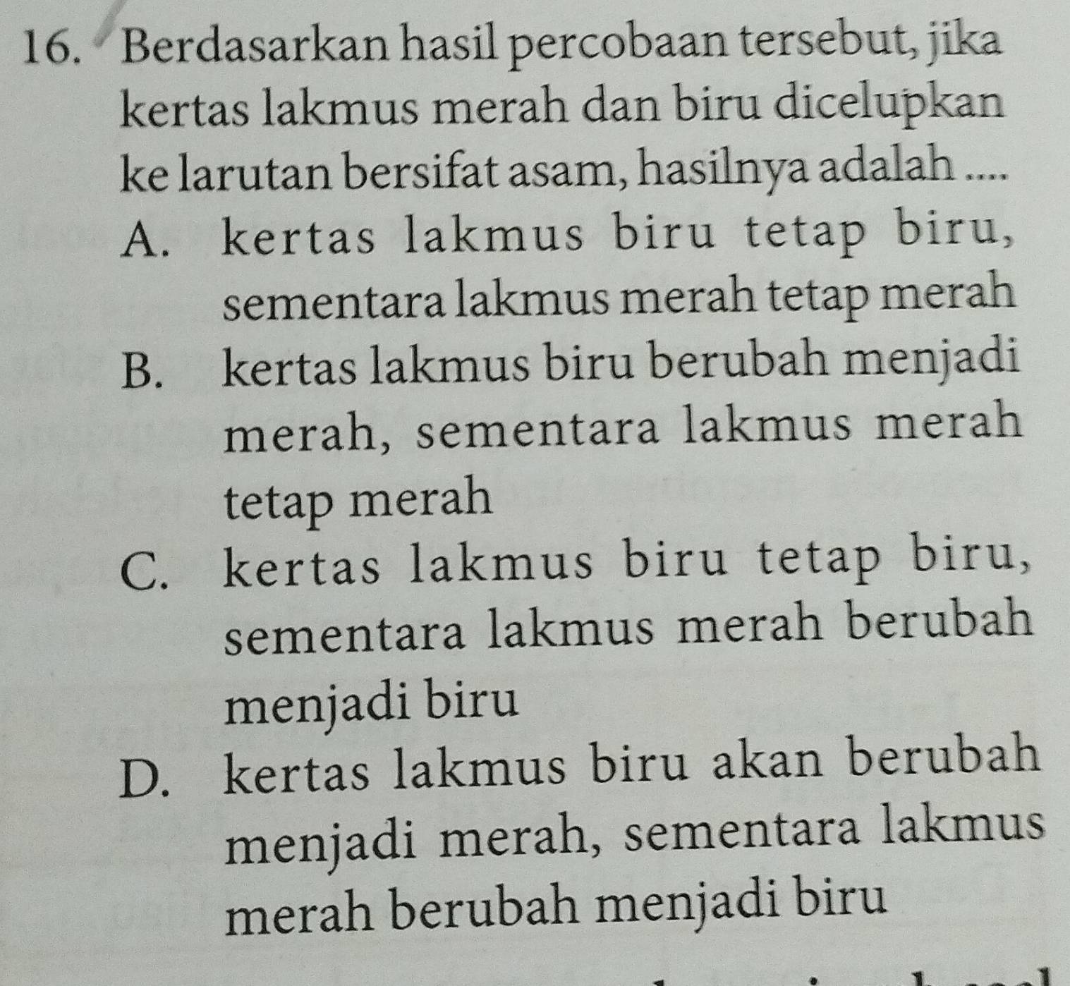 Berdasarkan hasil percobaan tersebut, jika
kertas lakmus merah dan biru dicelupkan
ke larutan bersifat asam, hasilnya adalah ....
A. kertas lakmus biru tetap biru,
sementara lakmus merah tetap merah
B. kertas lakmus biru berubah menjadi
merah, sementara lakmus merah
tetap merah
C. kertas lakmus biru tetap biru,
sementara lakmus merah berubah
menjadi biru
D. kertas lakmus biru akan berubah
menjadi merah, sementara lakmus
merah berubah menjadi biru