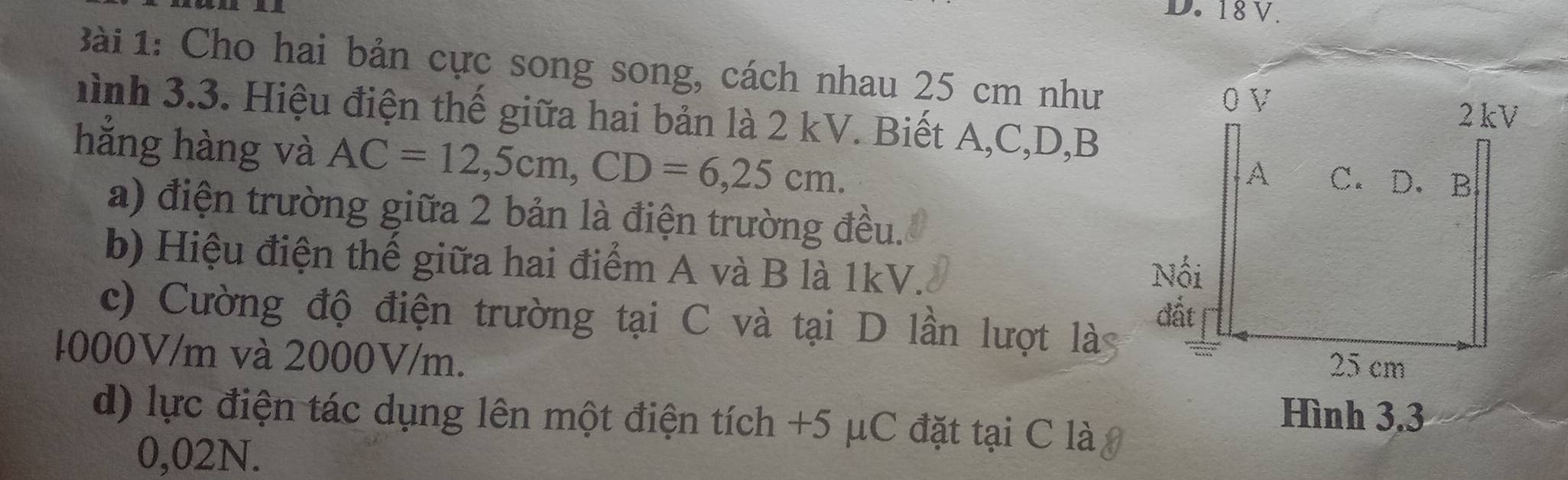 18 V. 
Bài 1: Cho hai bản cực song song, cách nhau 25 cm như 
hình 3.3. Hiệu điện thế giữa hai bản là 2 kV. Biết A, C, D, B
hằng hàng và AC=12,5cm, CD=6,25cm. 
a) điện trường giữa 2 bản là điện trường đều. 
b) Hiệu điện thế giữa hai điểm A và B là 1kV. 
c) Cường độ điện trường tại C và tại D lần lượt là
1000V/m và 2000V/m. 
d) lực điện tác dụng lên một điện tích +5 μC đặt tại C là, 
Hình 3.3
0,02N.