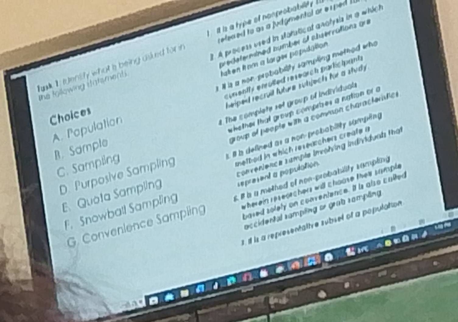 is a lype of nomprobiabilty l 
reled ed to as a judgmental or e s ped I.
. A process used in statutical anolysis in a which
w ede te mined bymber of atuerrations gu
tat en k om a larges popidation
is a on probability sampting methed who
Tuk is t uently what a being asled for in
sunentty enulled re rearch participant.
helped recrull future subjech for a study .
the following statsment .
The complete set group of individuals
whether that group comprizes a nation or a
Choices
group of people with a convson characteristic .
A. Papulation
s l b defined as a non-probabiety sumpling.
B. Sample
C. Sampling
netted in which researchers create a
convenienca cample inolving individuah that
D. Purposive Sampling
sepresent a population
wherein reseorchers will chome thay sumple.
E Quota Sampling
bared solely on conventence. It is also culted
G. Convenience Sampling 6 b a methed of non-probability sumpling
accidental sampling or grab sampling
F. Snowball Sampling
3. if is a representative subsel of a population