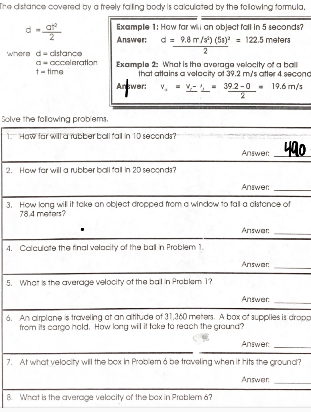 The distance covered by a freely falling body is calculated by the following formula,
d= at^2/2 
Example 1: How far will an object fall in 5 seconds? 
Answer: d=frac 9.8m/s^2)(5s)^22=122.5meters
where d= distance
a= acceleration Example 2: What is the average velocity of a ball
t= time that attains a velocity of 39.2 m/s after 4 second
Answer: v_a=frac v_f-'= (39.2-0)/2 =19.6m/s
Solve the following problems. 
1. How far will a rubber ball fall in 10 seconds? 
Answer: _490 
2. How far will a rubber ball fall in 20 seconds? 
Answer:_ 
3. How long will it take an object dropped from a window to fall a distance of
78.4 meters? 
Answer:_ 
4. Calculate the final velocity of the ball in Problem 1. 
Answer:_ 
5. What is the average velocity of the ball in Problem 1? 
Answer:_ 
6. An airplane is traveling at an altitude of 31,360 meters. A box of supplies is dropp 
from its cargo hold. How long will it take to reach the ground? 
Answer:_ 
7. At what velocity will the box in Problem 6 be traveling when it hits the ground? 
Answer:_ 
8. What is the average velocity of the box in Problem 6?