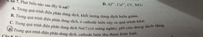 D. Al^(3+), Cu^(2+), Cl^-,NO_3^ 
Cầu 7. Phát biểu não sau đây là sai?
A. Trong quá trình điện phân dung dịch, khổi lượng dung địch luôn giám.
B. Trong quả trình điện phân dung địch, ở cathode luôn xây ra quá trình khù,
C. Trong quá trình điện phân dung dịch NaCl (có màảng ngăn), pH của dung địch tăng
D) Trong quá trình điện phân dung dịch, cathode luôn thu được kim loại.