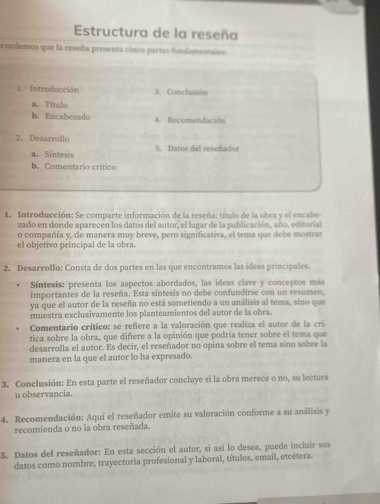 Estructura de la reseña
ecordemos que la reseña presenta cinco partes funda m entad s
1. Introducción 3. Conclusión
a. Título
b. Encabezado 4. Recomendación
2. Desarrollo
5. Datos del reseñador
a. Síntesis
b. Comentario crítico
1. Introducción: Se comparte información de la reseña: título de la obra y el encabe
zado en donde aparecen los datos del autor, el lugar de la publicación, año, editorial
o compañía y, de manera muy breve, pero significativa, el tema que debe mostrar
el objetivo principal de la obra.
2. Desarrollo: Consta de dos partes en las que encontramos las ideas principales.
Síntesis: presenta los aspectos abordados, las ideas clave y conceptos más
importantes de la reseña. Esta síntesis no debe confundirse con un resumen,
ya que el autor de la reseña no está sometiendo a un análisis al tema, sino que
muestra exclusivamente los planteamientos del autor de la obra.
Comentario crítico: se refiere a la valoración que realiza el autor de la crí
tica sobre la obra, que difiere a la opinión que podría tener sobre el tema que
desarrolla el autor. Es decir, el reseñador no opina sobre el tema sino sobre la
manera en la que el autor lo ha expresado.
3. Conclusión: En esta parte el reseñador concluye si la obra merece o no, su lectura
u observancia.
4. Recomendación: Aquí el reseñador emite su valoración conforme a su análisis y
recomienda o no la obra reseñada.
5. Datos del reseñador: En esta sección el autor, si así lo desea, puede incluir sus
datos como nombre, trayectoria profesional y laboral, títulos, email, etcétera.