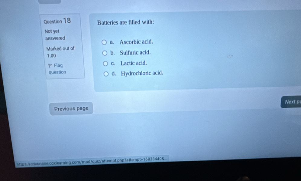 Batteries are filled with:
Not yet
answered
a. Ascorbic acid.
Marked out of
1.00 b. Sulfuric acid.
Flag c. Lactic acid.
question
d. Hydrochloric acid.
Next p
Previous page
https://cdxonline.cdxlearning.com/mod/quiz/attempt.php?attempt=16838440&