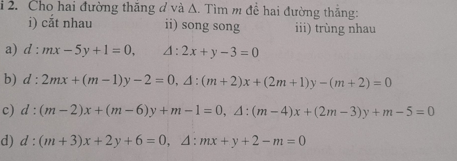 Cho hai đường thăng d và Δ. Tìm m để hai đường thẳng: 
i) cắt nhau ii) song song iii) trùng nhau 
a) d:mx-5y+1=0, △ :2x+y-3=0
b) d:2mx+(m-1)y-2=0, △ :(m+2)x+(2m+1)y-(m+2)=0
c) d:(m-2)x+(m-6)y+m-1=0, △ :(m-4)x+(2m-3)y+m-5=0
d) d:(m+3)x+2y+6=0, △ :mx+y+2-m=0